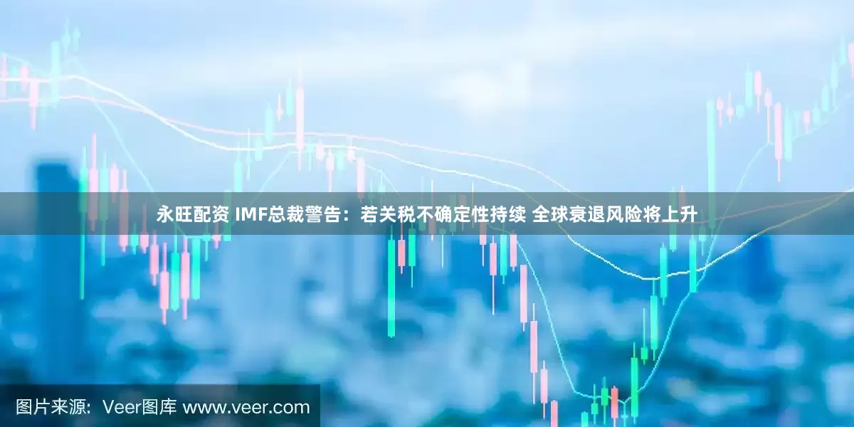 永旺配资 IMF总裁警告：若关税不确定性持续 全球衰退风险将上升