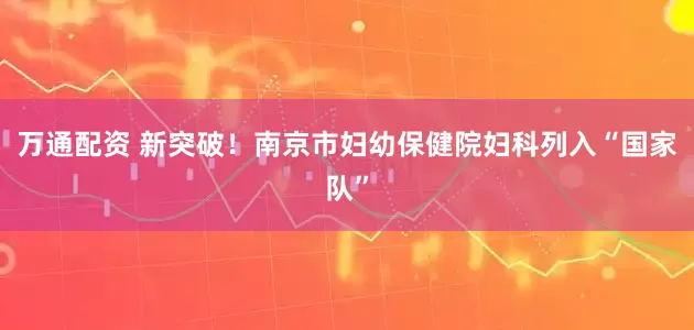 万通配资 新突破！南京市妇幼保健院妇科列入“国家队”