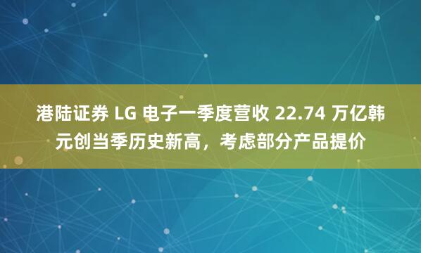 港陆证券 LG 电子一季度营收 22.74 万亿韩元创当季历史新高，考虑部分产品提价