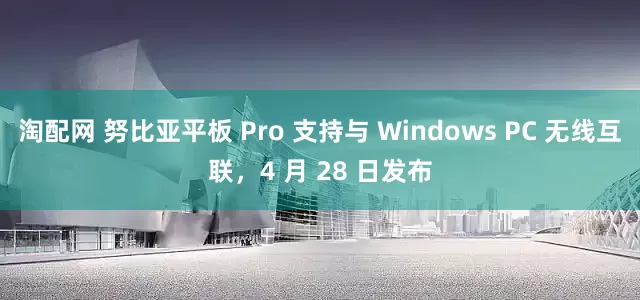 淘配网 努比亚平板 Pro 支持与 Windows PC 无线互联，4 月 28 日发布