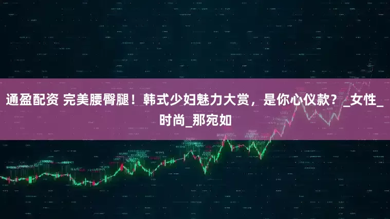 通盈配资 完美腰臀腿！韩式少妇魅力大赏，是你心仪款？_女性_时尚_那宛如