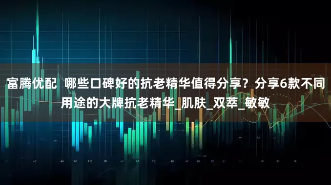 富腾优配  哪些口碑好的抗老精华值得分享？分享6款不同用途的大牌抗老精华_肌肤_双萃_敏敏