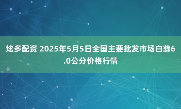炫多配资 2025年5月5日全国主要批发市场白蒜6.0公分价格行情