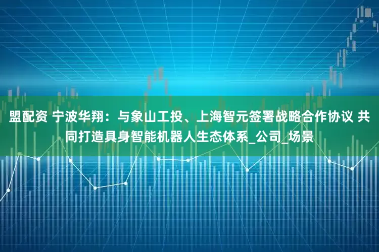 盟配资 宁波华翔：与象山工投、上海智元签署战略合作协议 共同打造具身智能机器人生态体系_公司_场景