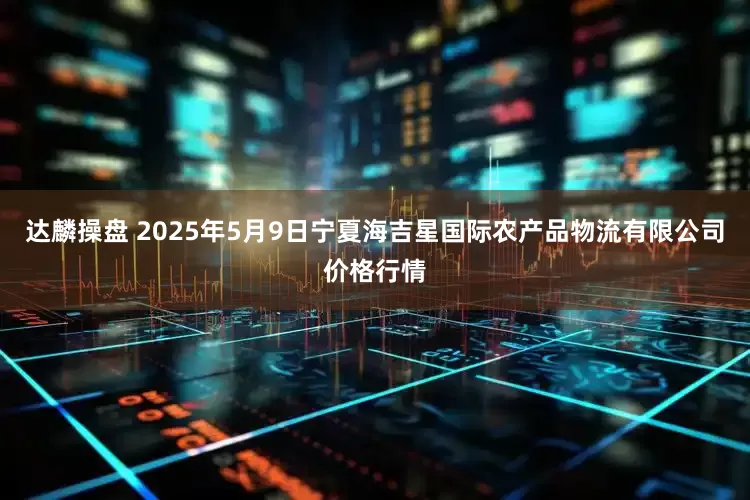 达麟操盘 2025年5月9日宁夏海吉星国际农产品物流有限公司价格行情