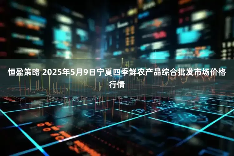 恒盈策略 2025年5月9日宁夏四季鲜农产品综合批发市场价格行情