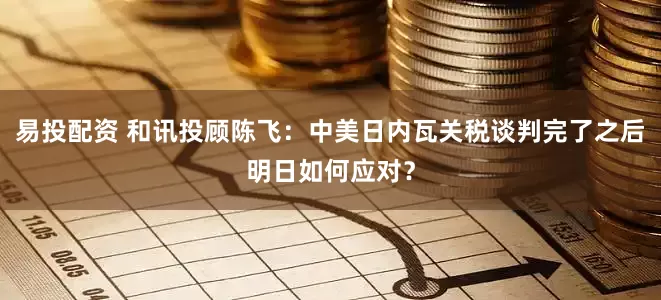 易投配资 和讯投顾陈飞：中美日内瓦关税谈判完了之后明日如何应对？