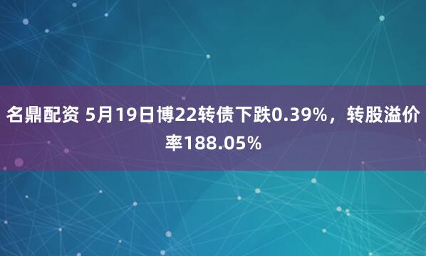 名鼎配资 5月19日博22转债下跌0.39%，转股溢价率188.05%
