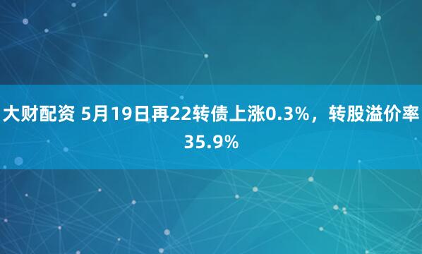 大财配资 5月19日再22转债上涨0.3%，转股溢价率35.9%
