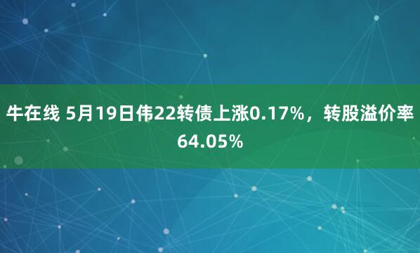 牛在线 5月19日伟22转债上涨0.17%，转股溢价率64.05%