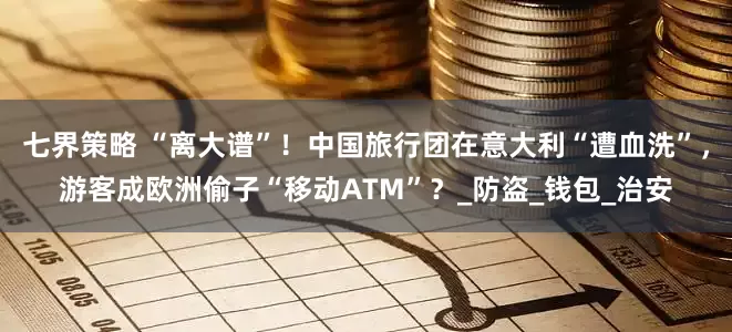 七界策略 “离大谱”！中国旅行团在意大利“遭血洗”，游客成欧洲偷子“移动ATM”？_防盗_钱包_治安