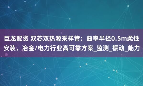 巨龙配资 双芯双热源采样管：曲率半径0.5m柔性安装，冶金/电力行业高可靠方案_监测_振动_能力