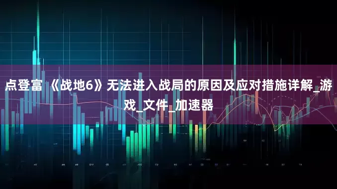 点登富 《战地6》无法进入战局的原因及应对措施详解_游戏_文件_加速器