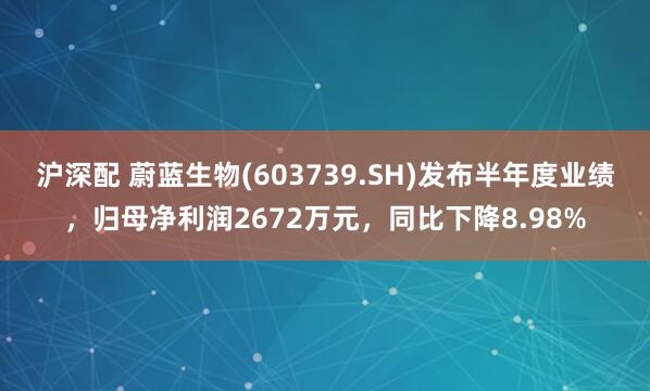 沪深配 蔚蓝生物(603739.SH)发布半年度业绩，归母净利润2672万元，同比下降8.98%