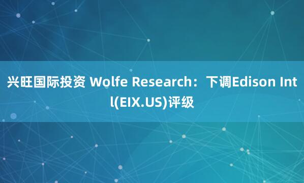 兴旺国际投资 Wolfe Research：下调Edison Intl(EIX.US)评级