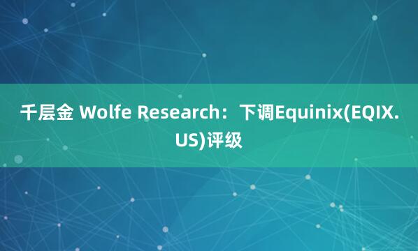 千层金 Wolfe Research：下调Equinix(EQIX.US)评级