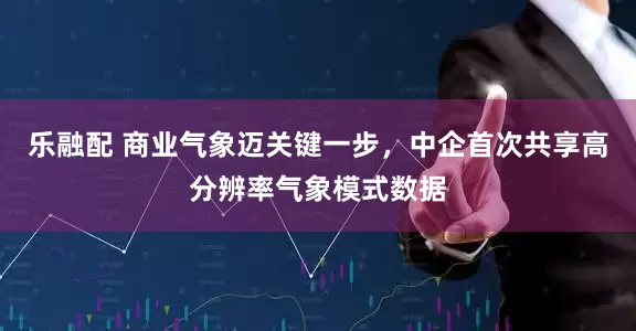 乐融配 商业气象迈关键一步，中企首次共享高分辨率气象模式数据