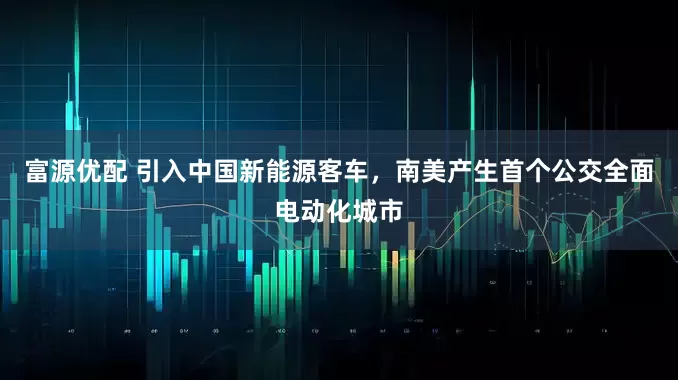 富源优配 引入中国新能源客车，南美产生首个公交全面电动化城市