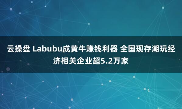 云操盘 Labubu成黄牛赚钱利器 全国现存潮玩经济相关企业超5.2万家