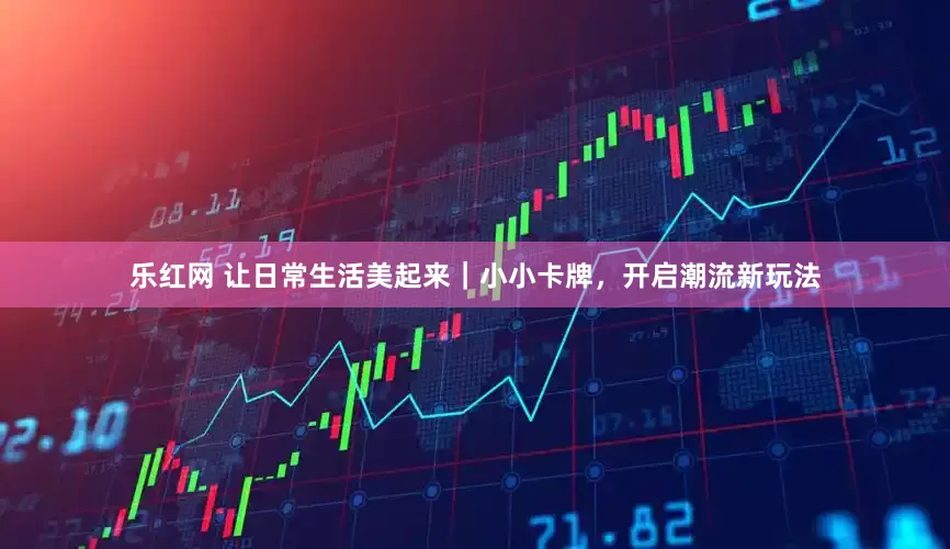 乐红网 让日常生活美起来｜小小卡牌，开启潮流新玩法